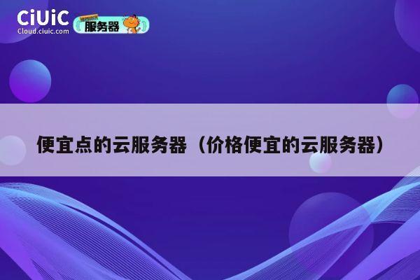 便宜点的云服务器（价格便宜的云服务器）