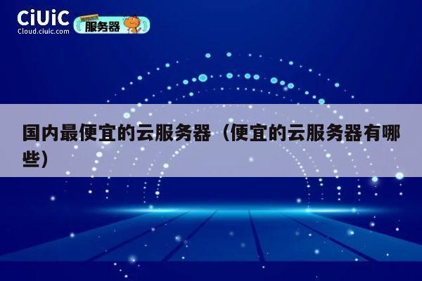 国内最便宜的云服务器（便宜的云服务器有哪些）