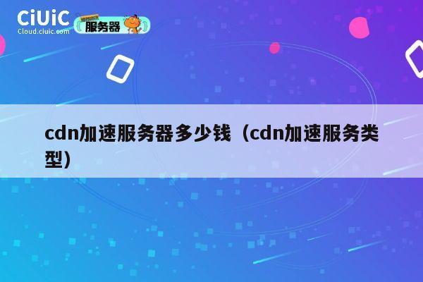 cdn加速服务器多少钱（cdn加速服务类型）