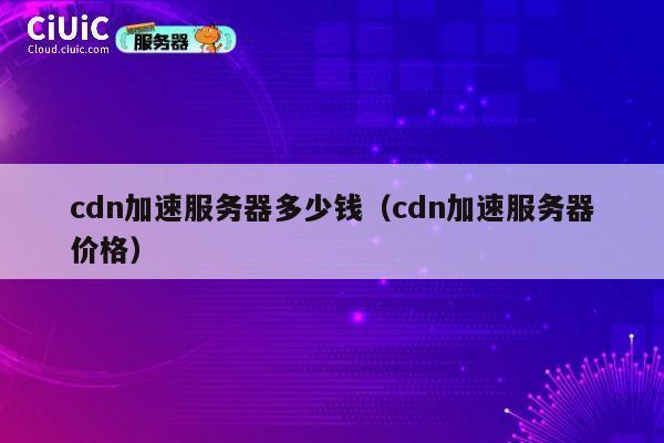 cdn加速服务器多少钱（cdn加速服务器价格）