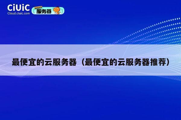 最便宜的云服务器（最便宜的云服务器推荐）