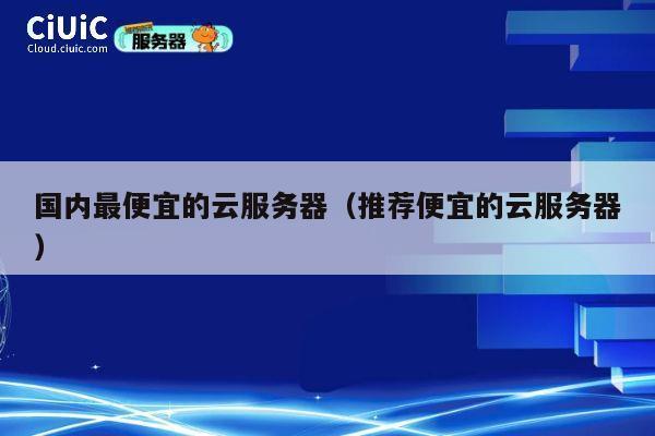 国内最便宜的云服务器（推荐便宜的云服务器）